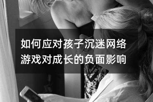 如何應對孩子沉迷網絡游戲對成長的負面影響