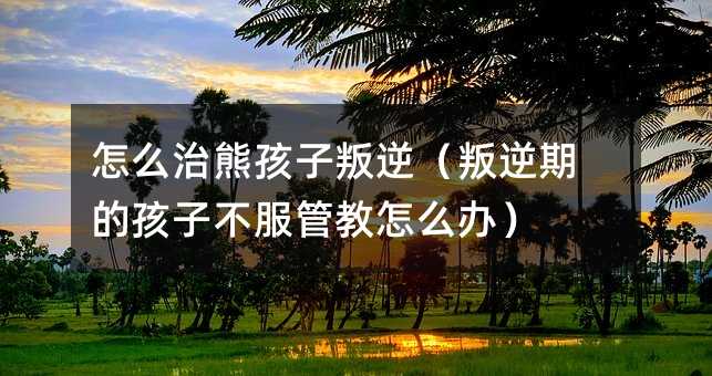 怎么治熊孩子叛逆(叛逆期的孩子不服管教怎么辦)