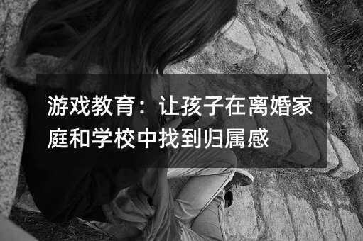 游戲教育:讓孩子在離婚家庭和學校中找到歸屬感
