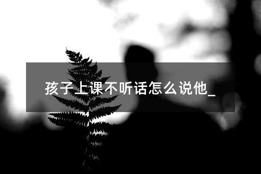 孩子上課不聽話怎么說他_