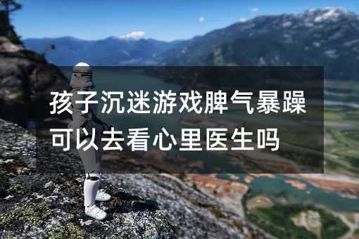 孩子沉迷游戲脾氣暴躁可以去看心里醫生嗎