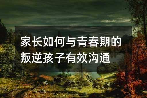 家長如何與青春期的叛逆孩子有效溝通