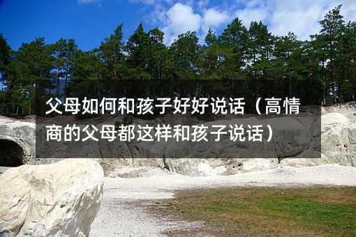 父母如何和孩子好好說話(高情商的父母都這樣和孩子說話)