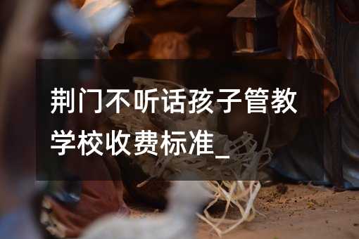 荊門不聽話孩子管教學校收費標準_