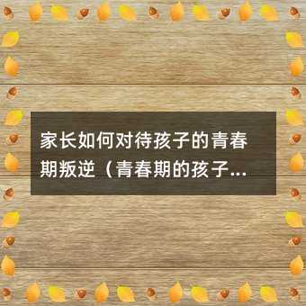 家長如何對待孩子的青春期叛逆(青春期的孩子叛逆與家庭教育)