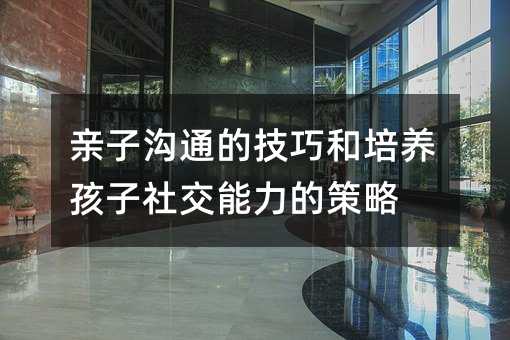 親子溝通的技巧和培養(yǎng)孩子社交能力的策略