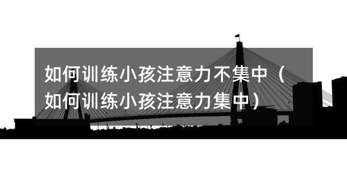 如何訓練小孩注意力不集中(如何訓練小孩注意力集中)