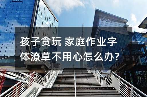 孩子貪玩 家庭作業(yè)字體潦草不用心怎么辦?