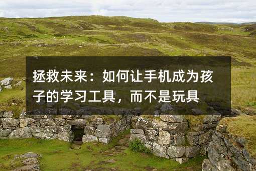 拯救未來:如何讓手機(jī)成為孩子的學(xué)習(xí)工具,而不是玩具