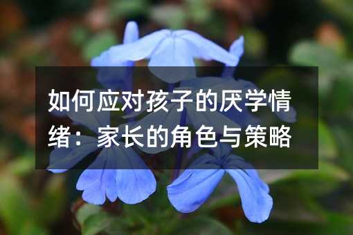 如何應對孩子的厭學情緒:家長的角色與策略