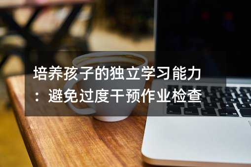 培養孩子的獨立學習能力:避免過度干預作業檢查