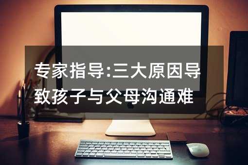 專家指導:三大原因導致孩子與父母溝通難