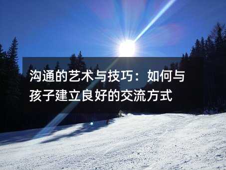 溝通的藝術(shù)與技巧:如何與孩子建立良好的交流方式
