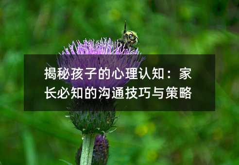 揭秘孩子的心理認知:家長必知的溝通技巧與策略