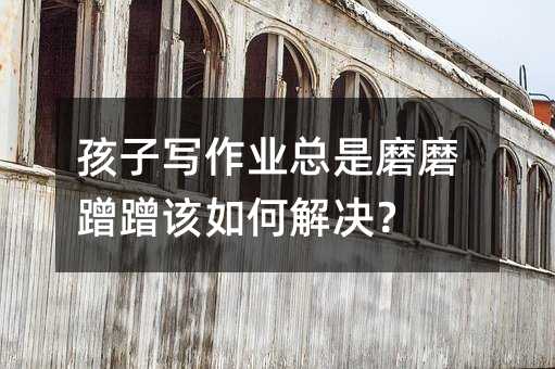 孩子寫作業總是磨磨蹭蹭該如何解決?