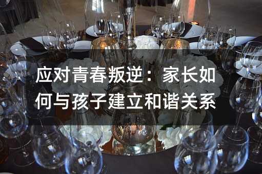 應對青春叛逆:家長如何與孩子建立和諧關系