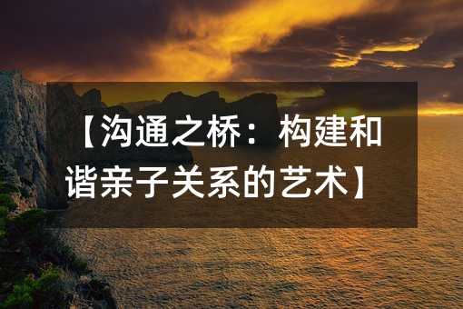 【溝通之橋:構(gòu)建和諧親子關(guān)系的藝術(shù)】