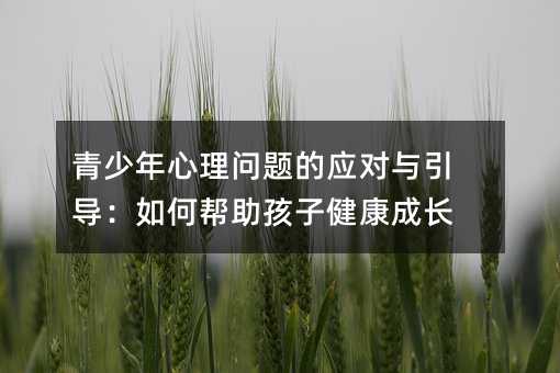 青少年心理問題的應對與引導:如何幫助孩子健康成長