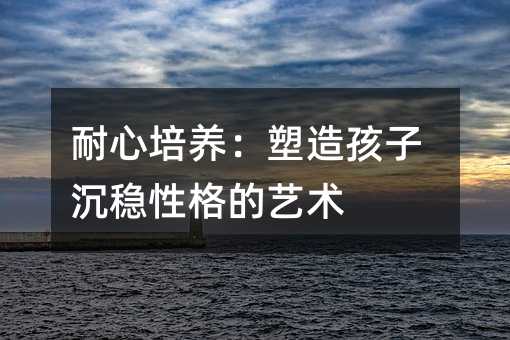 耐心培養(yǎng):塑造孩子沉穩(wěn)性格的藝術(shù)