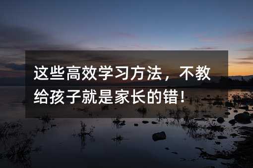 這些高效學習方法,不教給孩子就是家長的錯!