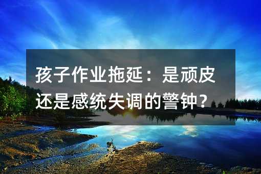 孩子作業拖延:是頑皮還是感統失調的警鐘?