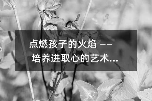 點燃孩子的火焰 —— 培養(yǎng)進(jìn)取心的藝術(shù)與智慧