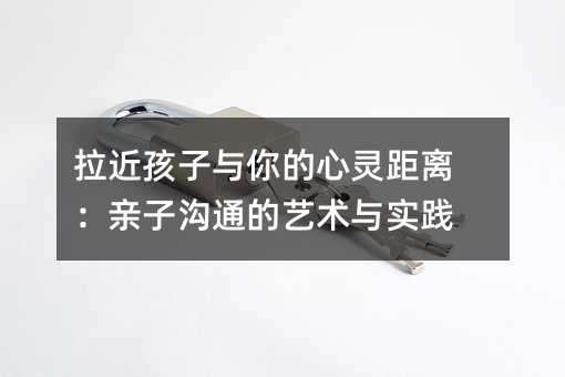 拉近孩子與你的心靈距離:親子溝通的藝術(shù)與實(shí)踐