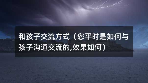 和孩子交流方式(您平時是如何與孩子溝通交流的,效果如何)