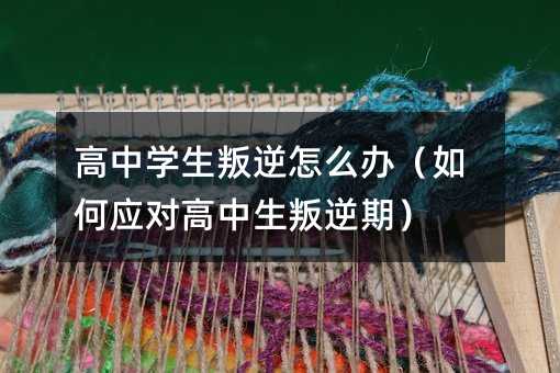 高中學(xué)生叛逆怎么辦(如何應(yīng)對高中生叛逆期)