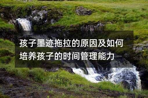 孩子墨跡拖拉的原因及如何培養孩子的時間管理能力