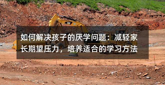 如何解決孩子的厭學問題:減輕家長期望壓力,培養適合的學習方法