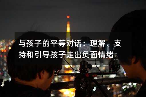 與孩子的平等對話:理解、支持和引導孩子走出負面情緒
