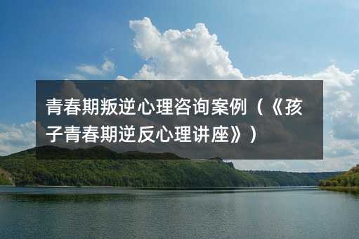 青春期叛逆心理咨詢案例(《孩子青春期逆反心理講座》)