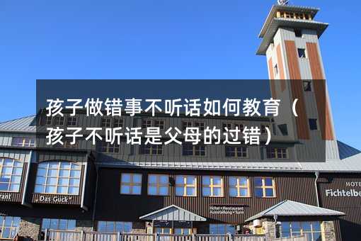 孩子做錯(cuò)事不聽話如何教育(孩子不聽話是父母的過錯(cuò))