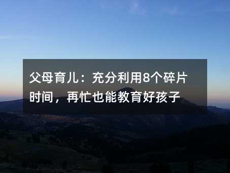 父母育兒:充分利用8個碎片時間,再忙也能教育好孩子