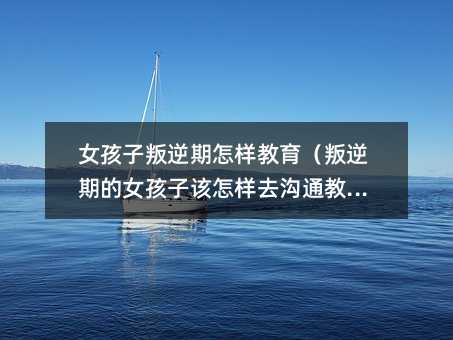 女孩子叛逆期怎樣教育(叛逆期的女孩子該怎樣去溝通教育)