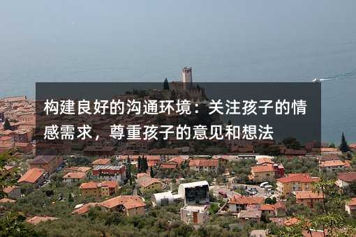 構建良好的溝通環境:關注孩子的情感需求,尊重孩子的意見和想法