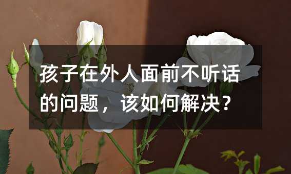 孩子在外人面前不聽話的問題,該如何解決?