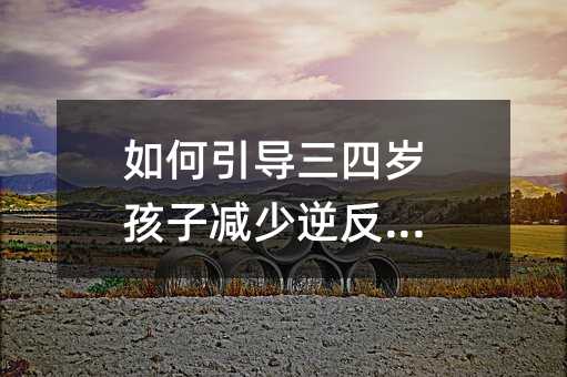 如何引導三四歲孩子減少逆反心理