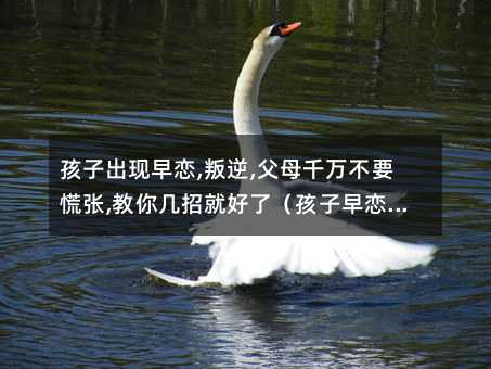 孩子出現(xiàn)早戀,叛逆,父母千萬(wàn)不要慌張,教你幾招就好了(孩子早戀叛逆怎么辦)