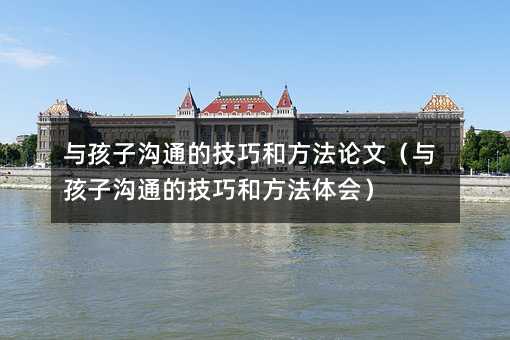 與孩子溝通的技巧和方法論文(與孩子溝通的技巧和方法體會(huì))
