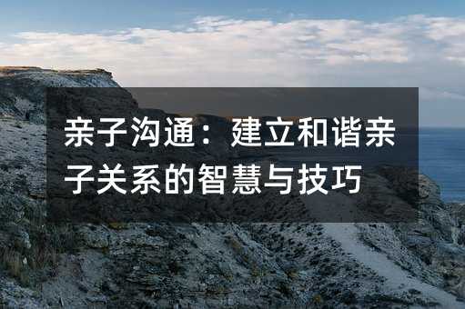 親子溝通:建立和諧親子關系的智慧與技巧
