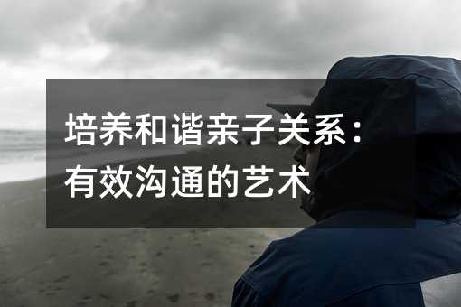 培養(yǎng)和諧親子關(guān)系:有效溝通的藝術(shù)