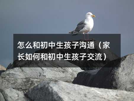 怎么和初中生孩子溝通(家長如何和初中生孩子交流)