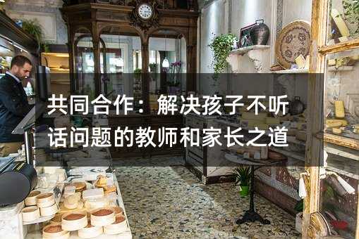 共同合作:解決孩子不聽話問題的教師和家長之道
