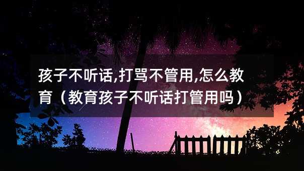 孩子不聽話,打罵不管用,怎么教育(教育孩子不聽話打管用嗎)