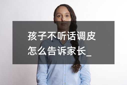孩子不聽話調皮怎么告訴家長_