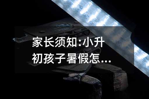 家長(zhǎng)須知:小升初孩子暑假怎么過(guò)