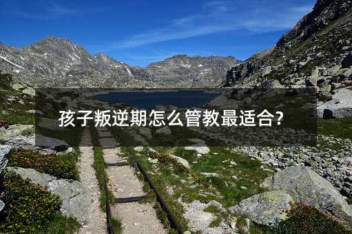 孩子叛逆期怎么管教最適合?