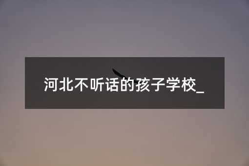 河北不聽話的孩子學(xué)校_